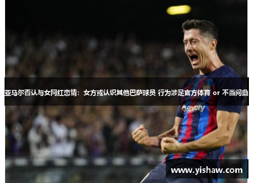亚马尔否认与女网红恋情：女方或认识其他巴萨球员 行为涉足官方体育 or 不当问鼎