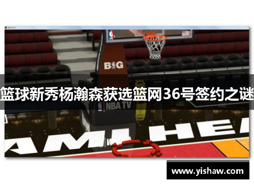 篮球新秀杨瀚森获选篮网36号签约之谜